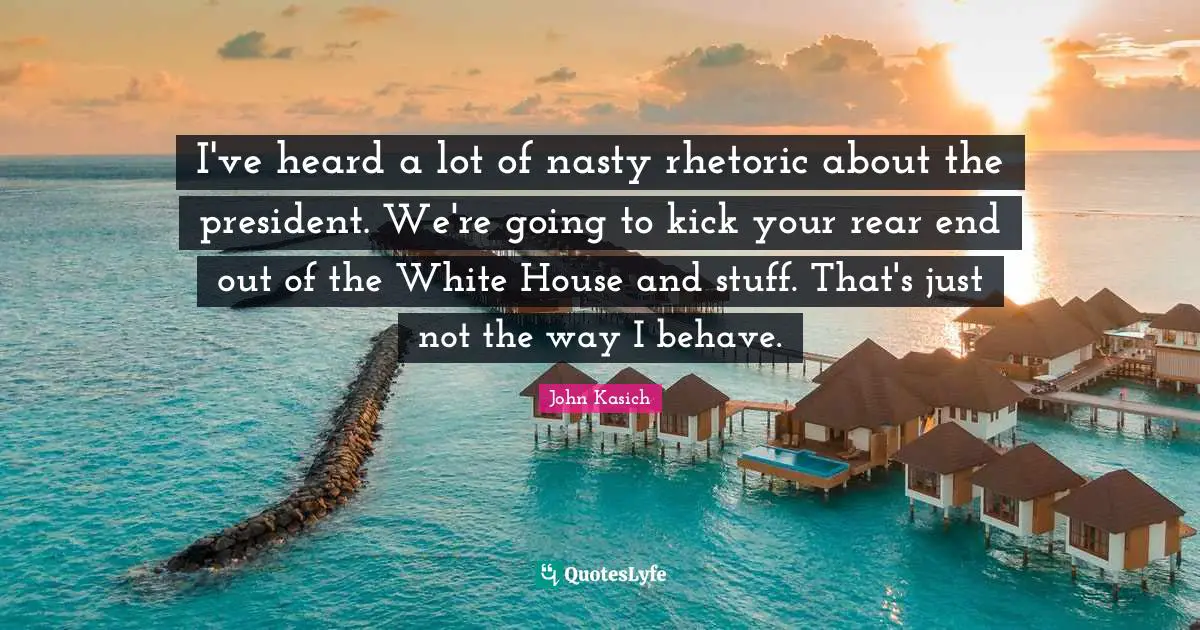 I've heard a lot of nasty rhetoric about the president. We're going to kick your rear end out of the White House and stuff. That's just not the way I behave.