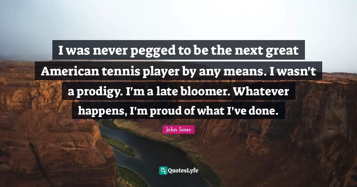 I was never pegged to be the next great American tennis player by any means. I wasn't a prodigy. I'm a late bloomer. Whatever happens, I'm proud of what I've done.