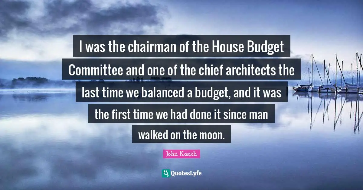 I was the chairman of the House Budget Committee and one of the chief architects the last time we balanced a budget, and it was the first time we had done it since man walked on the moon.