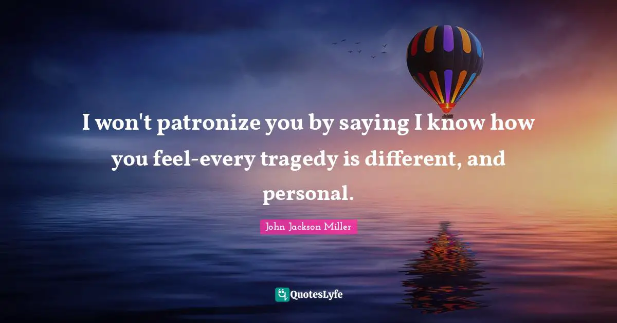 I won't patronize you by saying I know how you feel-every tragedy is different, and personal.