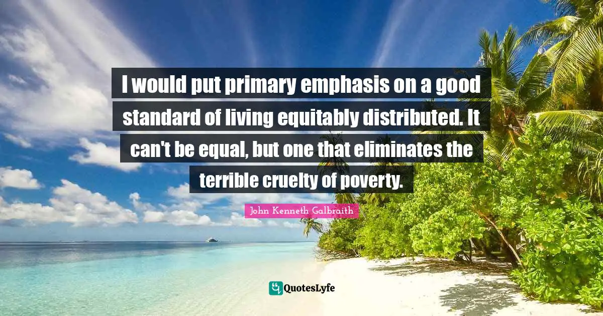 I would put primary emphasis on a good standard of living equitably distributed. It can't be equal, but one that eliminates the terrible cruelty of poverty.