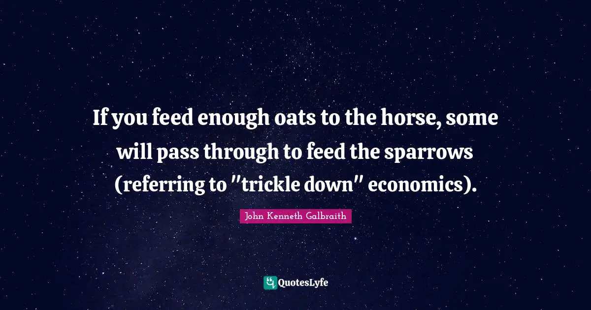 If you feed enough oats to the horse, some will pass through to feed the sparrows (referring to "trickle down" economics).