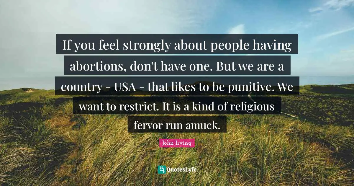 If you feel strongly about people having abortions, don't have one. But we are a country - USA - that likes to be punitive. We want to restrict. It is a kind of religious fervor run amuck.