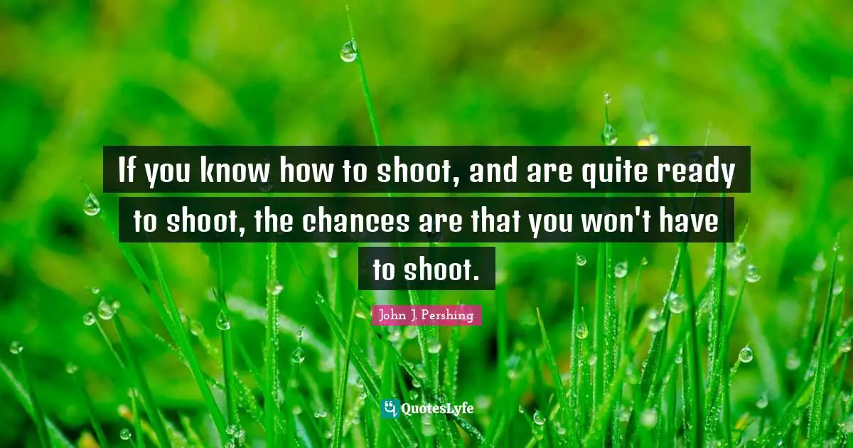 John J. Pershing Quotes: "If you know how to shoot, and are quite ready to shoot, the chances are that you won't have to shoot."