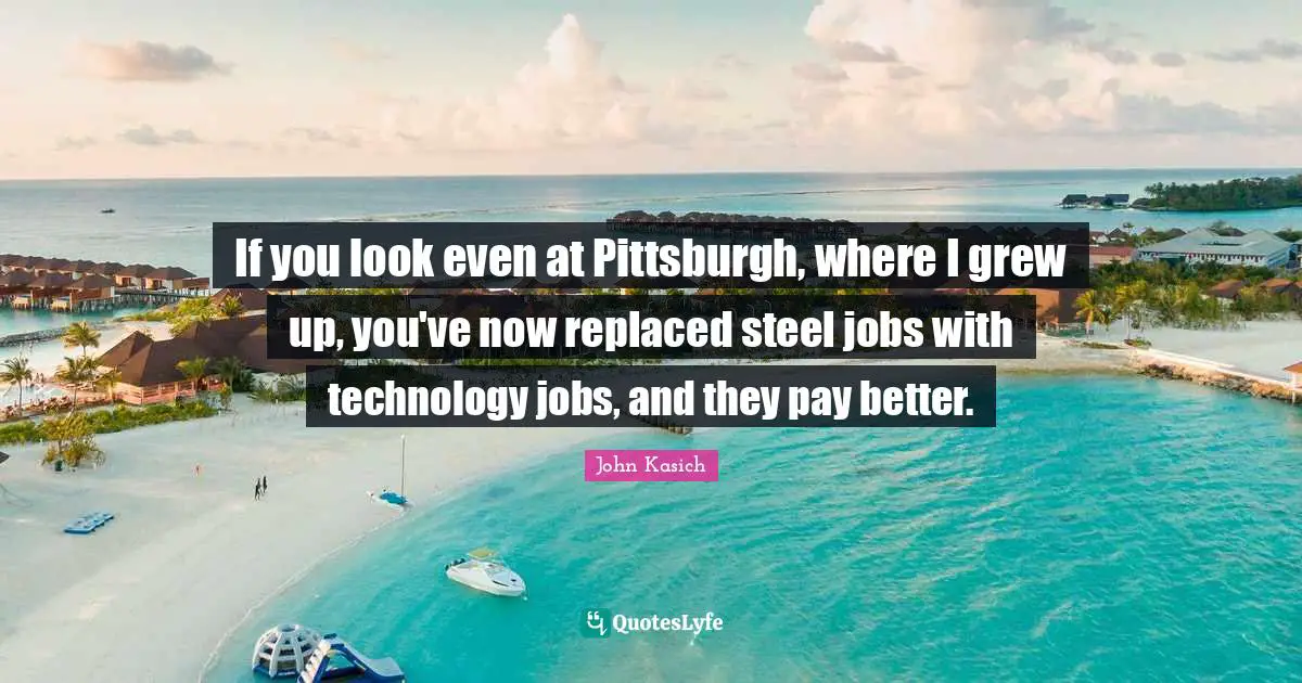 If you look even at Pittsburgh, where I grew up, you've now replaced steel jobs with technology jobs, and they pay better.