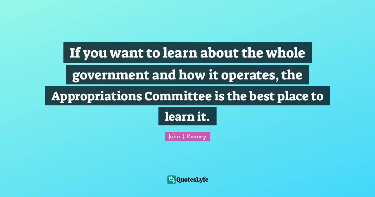 If you want to learn about the whole government and how it operates, the Appropriations Committee is the best place to learn it.
