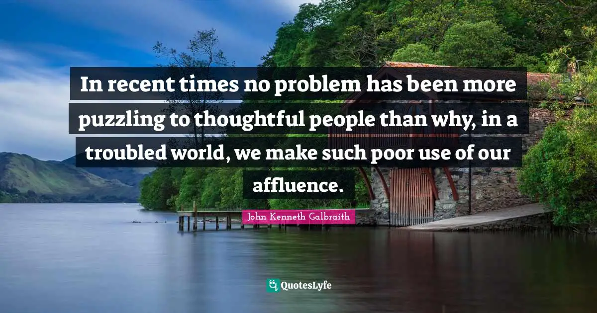 J. K. Galbraith Quotes: "In recent times no problem has been more puzzling to thoughtful people than why, in a troubled world, we make such poor use of our affluence."