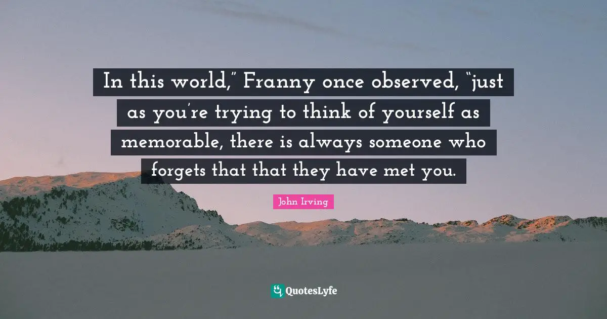 In this world,” Franny once observed, “just as you’re trying to think of yourself as memorable, there is always someone who forgets that that they have met you.