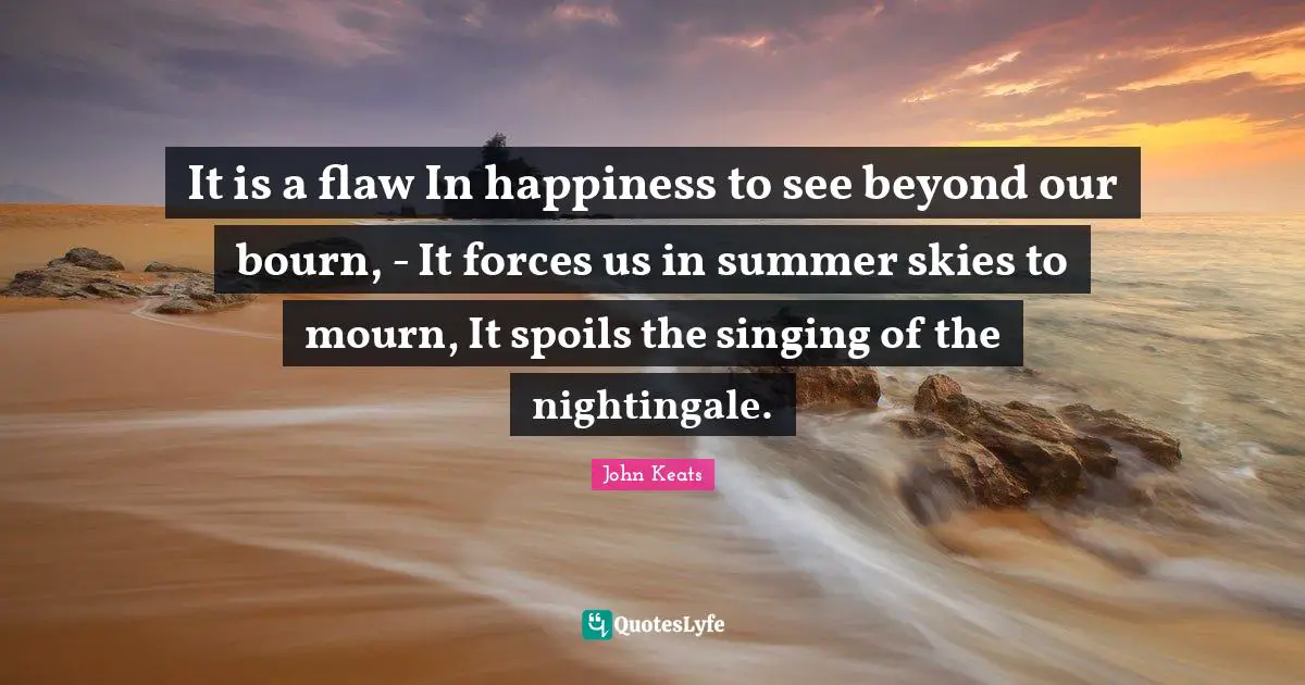 It is a flaw In happiness to see beyond our bourn, - It forces us in summer skies to mourn, It spoils the singing of the nightingale.