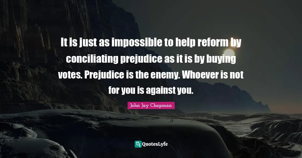 John Jay Chapman Quotes: "It is just as impossible to help reform by conciliating prejudice as it is by buying votes. Prejudice is the enemy. Whoever is not for you is against you."