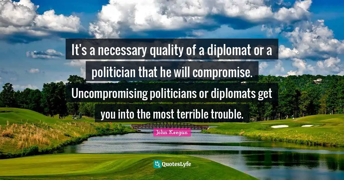 It's a necessary quality of a diplomat or a politician that he will compromise. Uncompromising politicians or diplomats get you into the most terrible trouble.