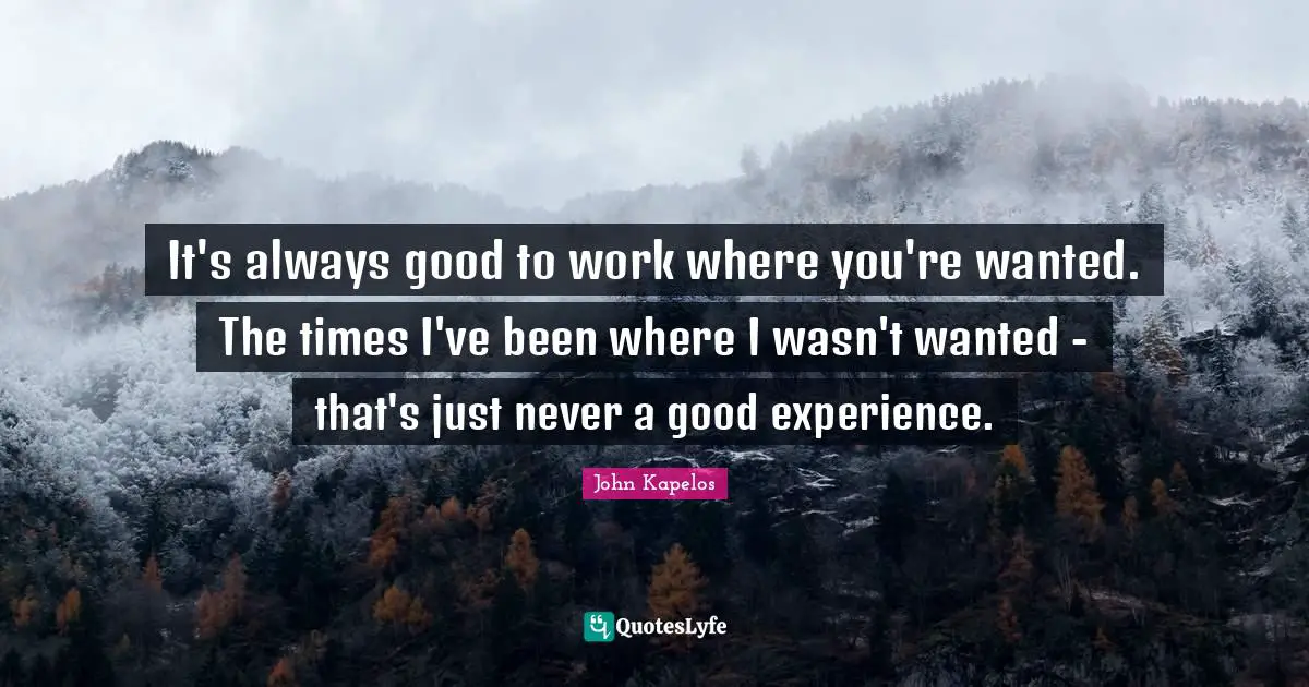 It's always good to work where you're wanted. The times I've been where I wasn't wanted - that's just never a good experience.