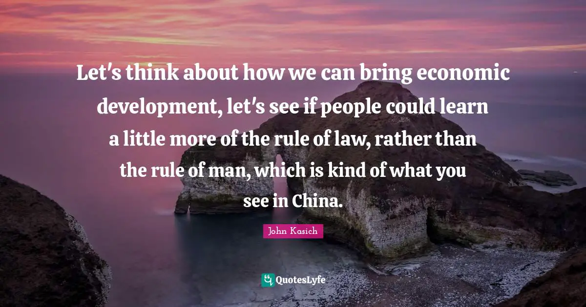 Economic Development Quotes: "Let's think about how we can bring economic development, let's see if people could learn a little more of the rule of law, rather than the rule of man, which is kind of what you see in China."