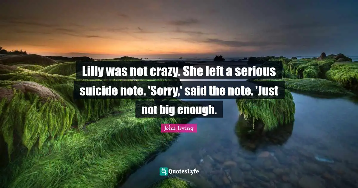 John Irving Quotes: "Lilly was not crazy. She left a serious suicide note. 'Sorry,' said the note. 'Just not big enough."