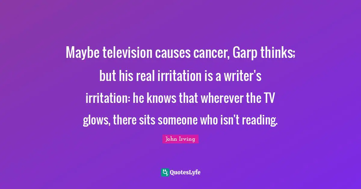 Irritation Quotes: "Maybe television causes cancer, Garp thinks; but his real irritation is a writer's irritation: he knows that wherever the TV glows, there sits someone who isn't reading."
