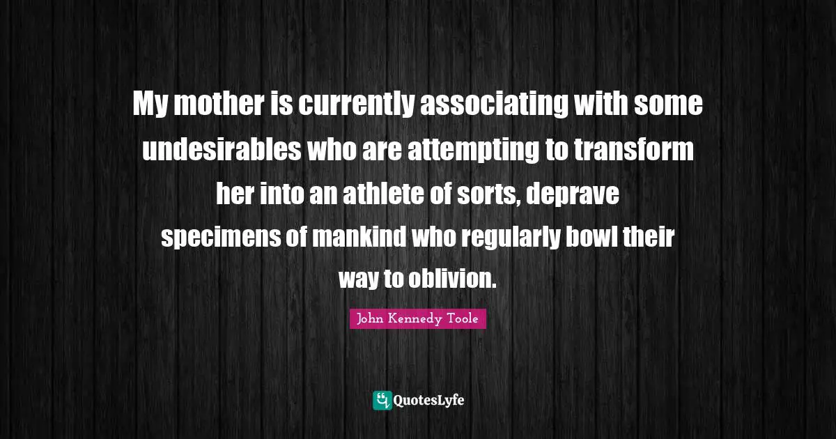 John Kennedy Toole Quotes: "My mother is currently associating with some undesirables who are attempting to transform her into an athlete of sorts, deprave specimens of mankind who regularly bowl their way to oblivion."