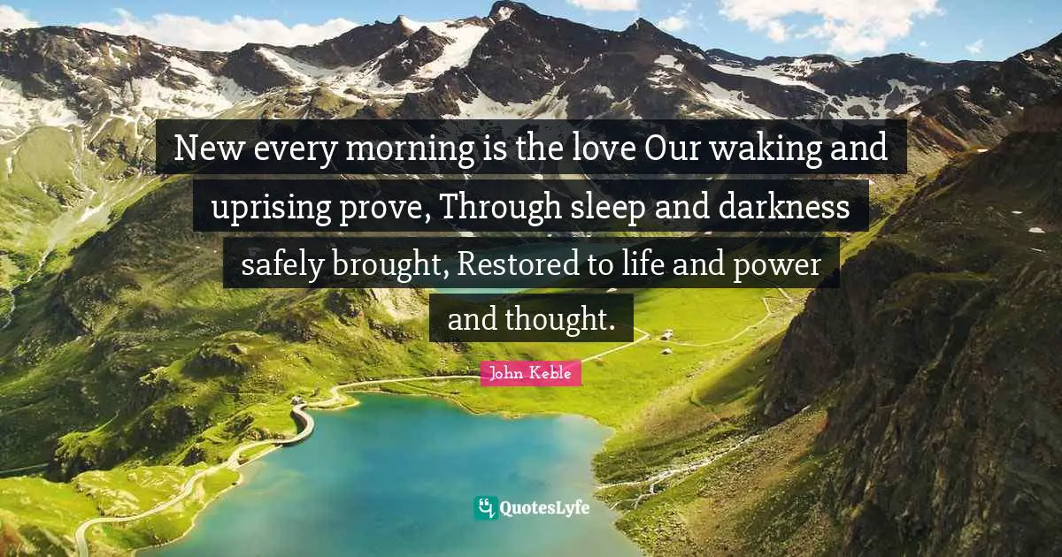 New every morning is the love Our waking and uprising prove, Through sleep and darkness safely brought, Restored to life and power and thought.