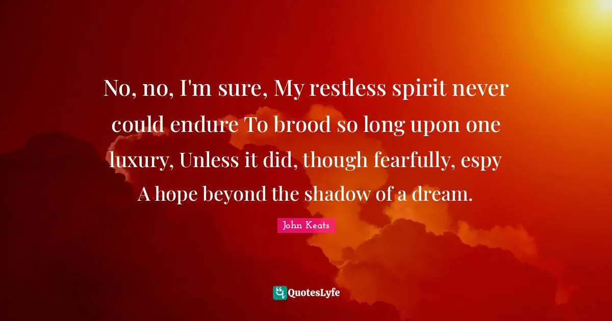 No, no, I'm sure, My restless spirit never could endure To brood so long upon one luxury, Unless it did, though fearfully, espy A hope beyond the shadow of a dream.