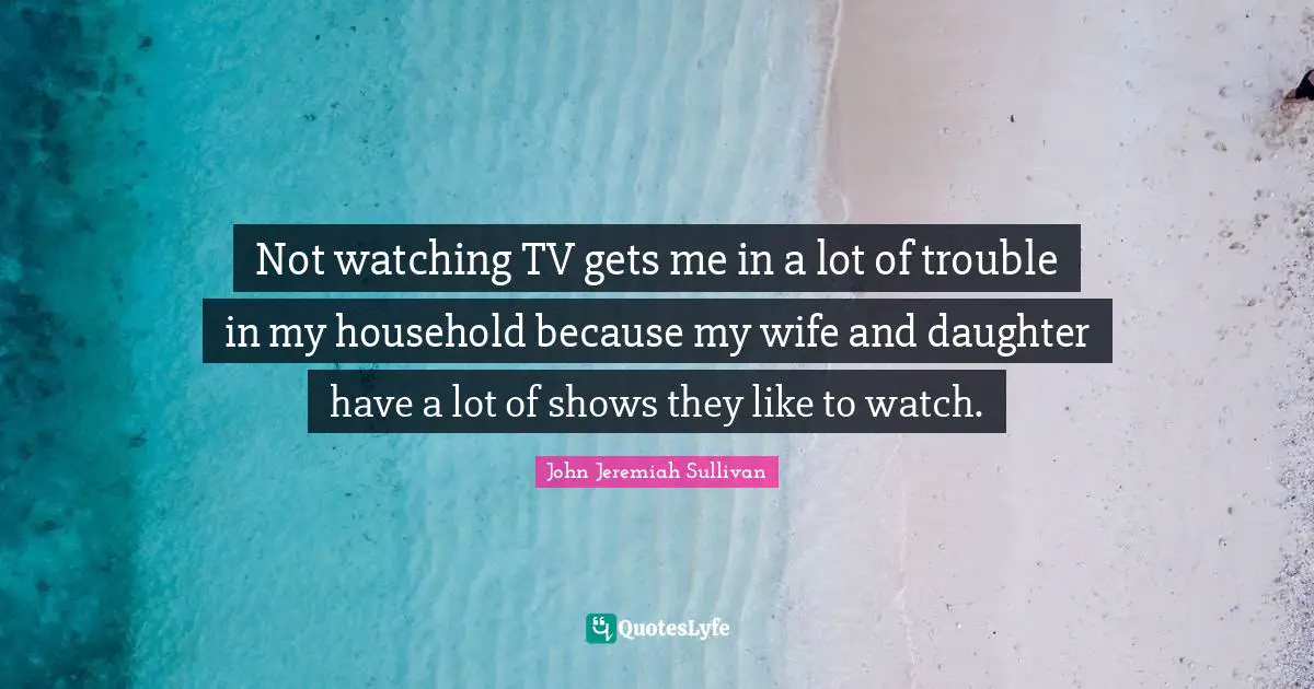Not watching TV gets me in a lot of trouble in my household because my wife and daughter have a lot of shows they like to watch.
