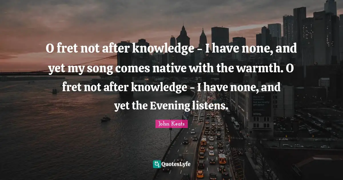 O fret not after knowledge - I have none, and yet my song comes native with the warmth. O fret not after knowledge - I have none, and yet the Evening listens.