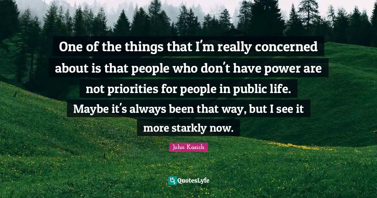 One of the things that I'm really concerned about is that people who don't have power are not priorities for people in public life. Maybe it's always been that way, but I see it more starkly now.