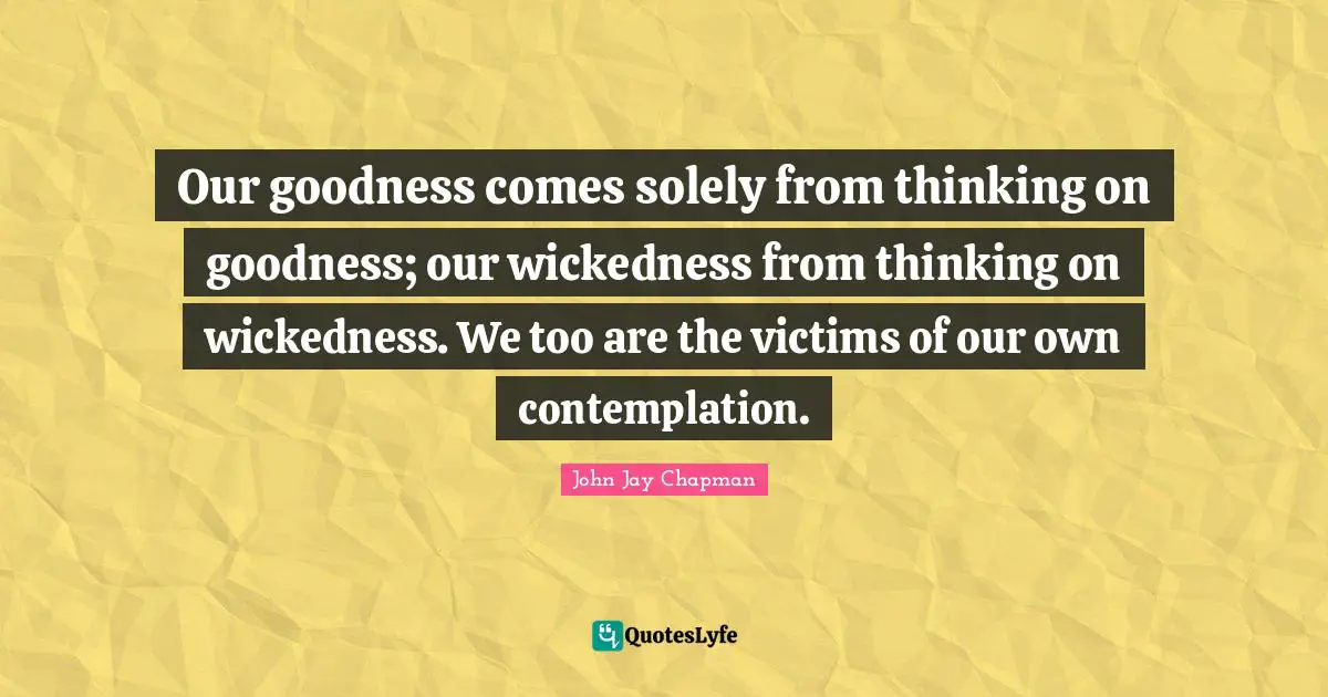 John Jay Chapman Quotes: "Our goodness comes solely from thinking on goodness; our wickedness from thinking on wickedness. We too are the victims of our own contemplation."