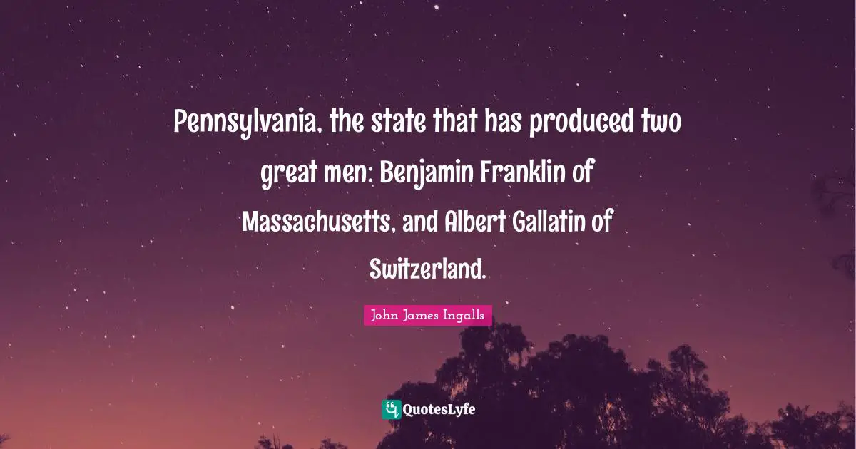Pennsylvania, the state that has produced two great men: Benjamin Franklin of Massachusetts, and Albert Gallatin of Switzerland.