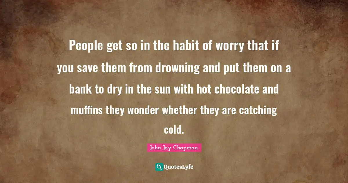 Habit Quotes: "People get so in the habit of worry that if you save them from drowning and put them on a bank to dry in the sun with hot chocolate and muffins they wonder whether they are catching cold."