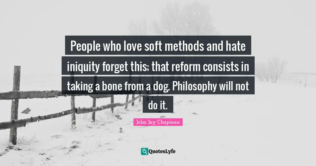 John Jay Chapman Quotes: "People who love soft methods and hate iniquity forget this; that reform consists in taking a bone from a dog. Philosophy will not do it."
