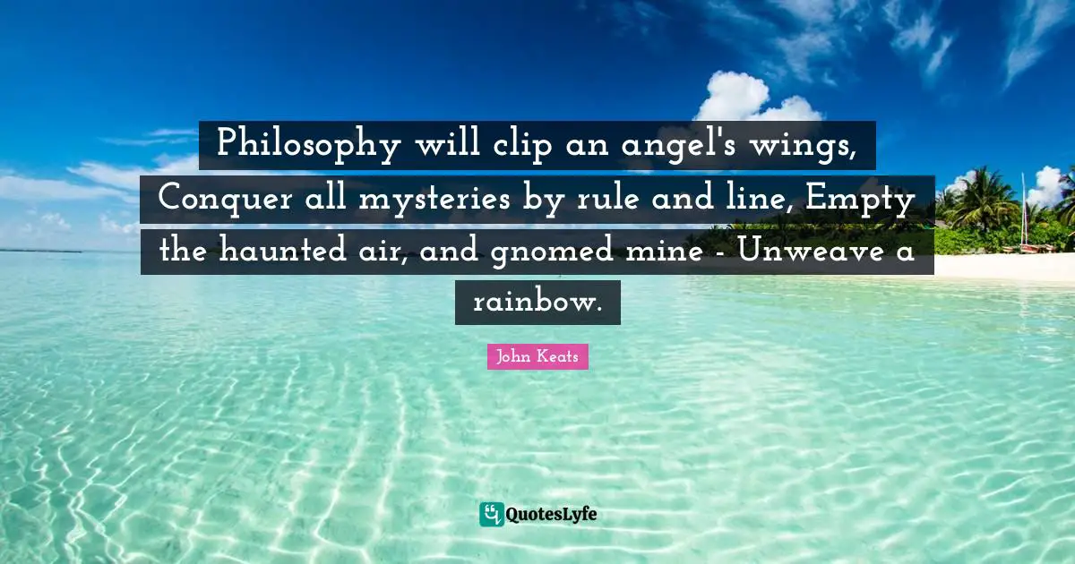 John Keats Quotes: "Philosophy will clip an angel's wings, Conquer all mysteries by rule and line, Empty the haunted air, and gnomed mine - Unweave a rainbow."