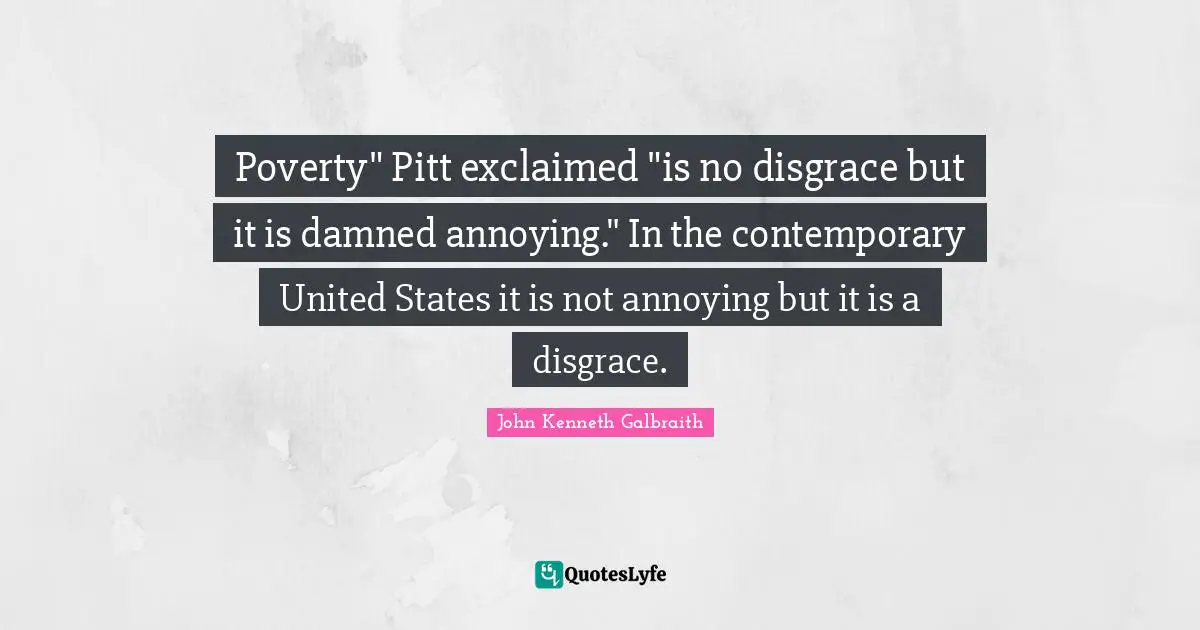 Poverty" Pitt exclaimed "is no disgrace but it is damned annoying." In the contemporary United States it is not annoying but it is a disgrace.