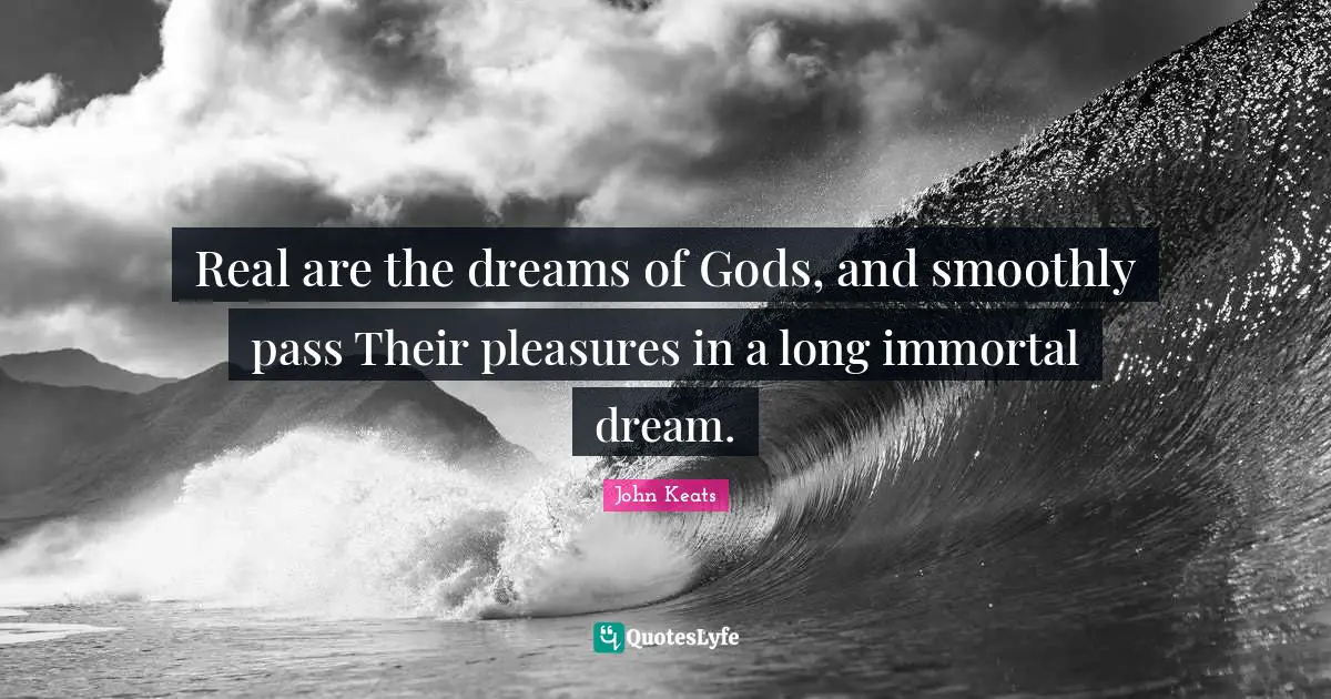 Real are the dreams of Gods, and smoothly pass Their pleasures in a long immortal dream.
