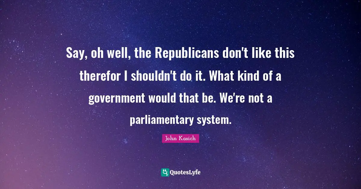 Say, oh well, the Republicans don't like this therefor I shouldn't do it. What kind of a government would that be. We're not a parliamentary system.