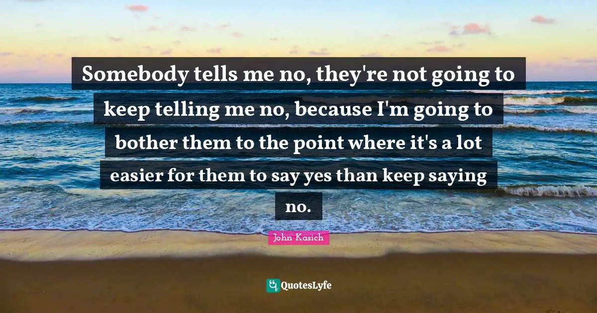 Somebody tells me no, they're not going to keep telling me no, because I'm going to bother them to the point where it's a lot easier for them to say yes than keep saying no.