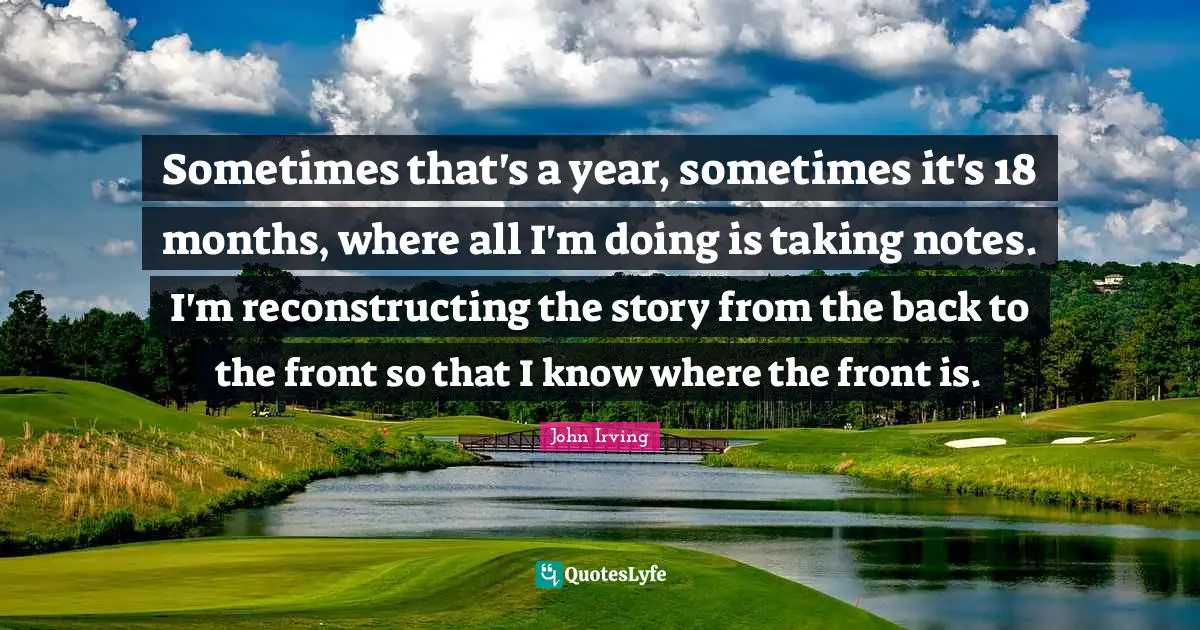 Sometimes that's a year, sometimes it's 18 months, where all I'm doing is taking notes. I'm reconstructing the story from the back to the front so that I know where the front is.