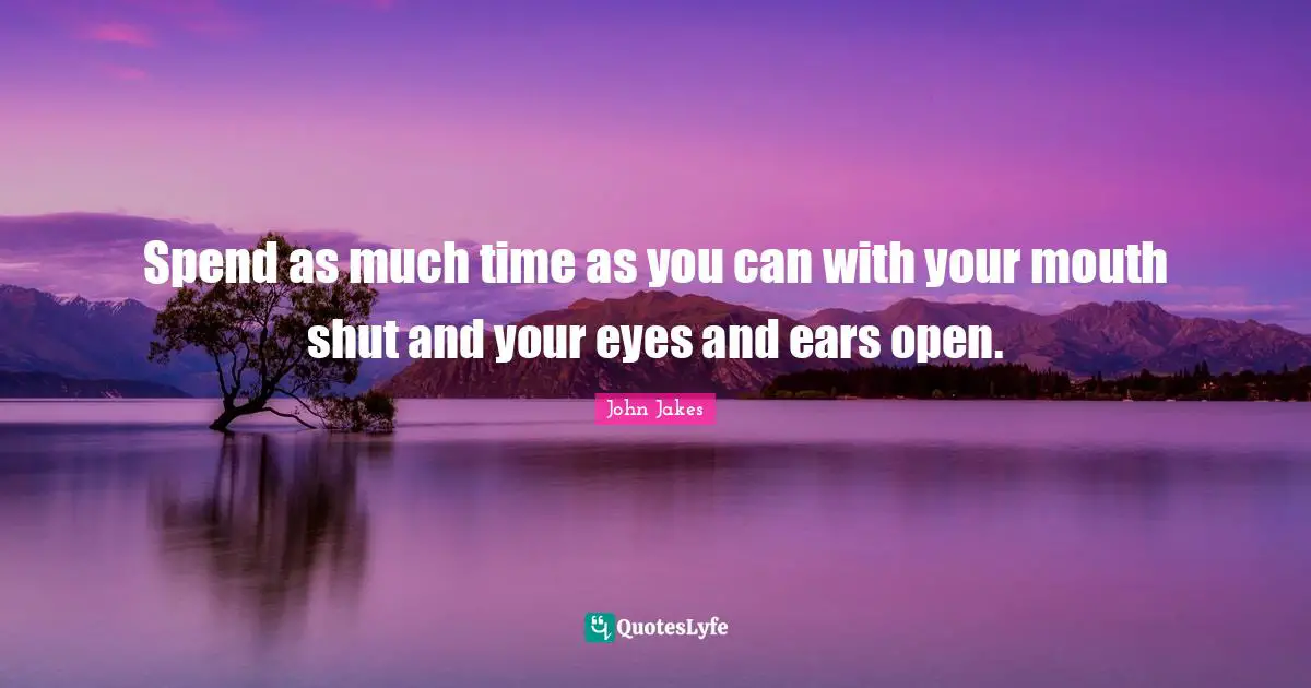 Spend as much time as you can with your mouth shut and your eyes and ears open.