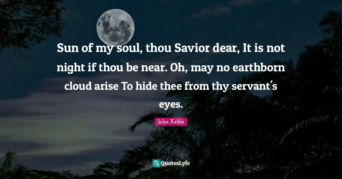 Sun of my soul, thou Savior dear, It is not night if thou be near. Oh, may no earthborn cloud arise To hide thee from thy servant's eyes.