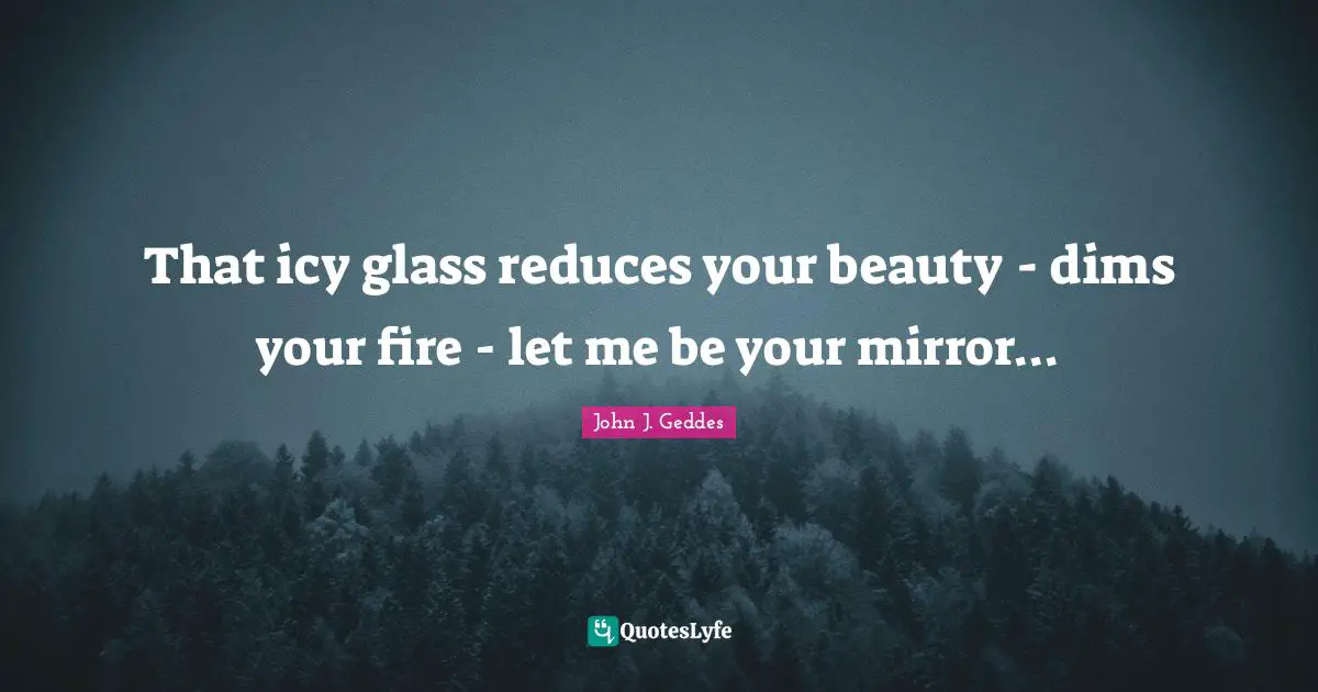 John J. Geddes Quotes: "That icy glass reduces your beauty - dims your fire - let me be your mirror..."