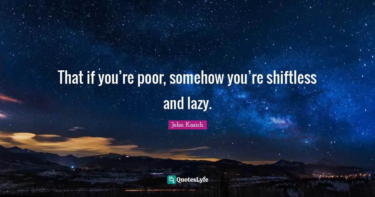 That if you’re poor, somehow you’re shiftless and lazy.