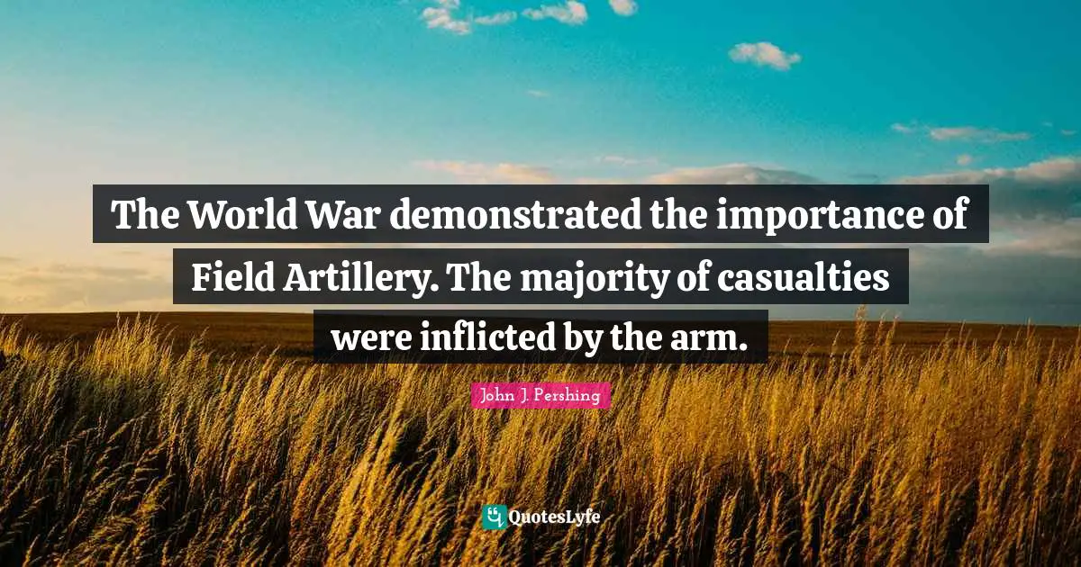 John J. Pershing Quotes: "The World War demonstrated the importance of Field Artillery. The majority of casualties were inflicted by the arm."