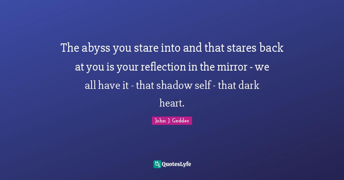 The abyss you stare into and that stares back at you is your reflection in the mirror - we all have it - that shadow self - that dark heart.