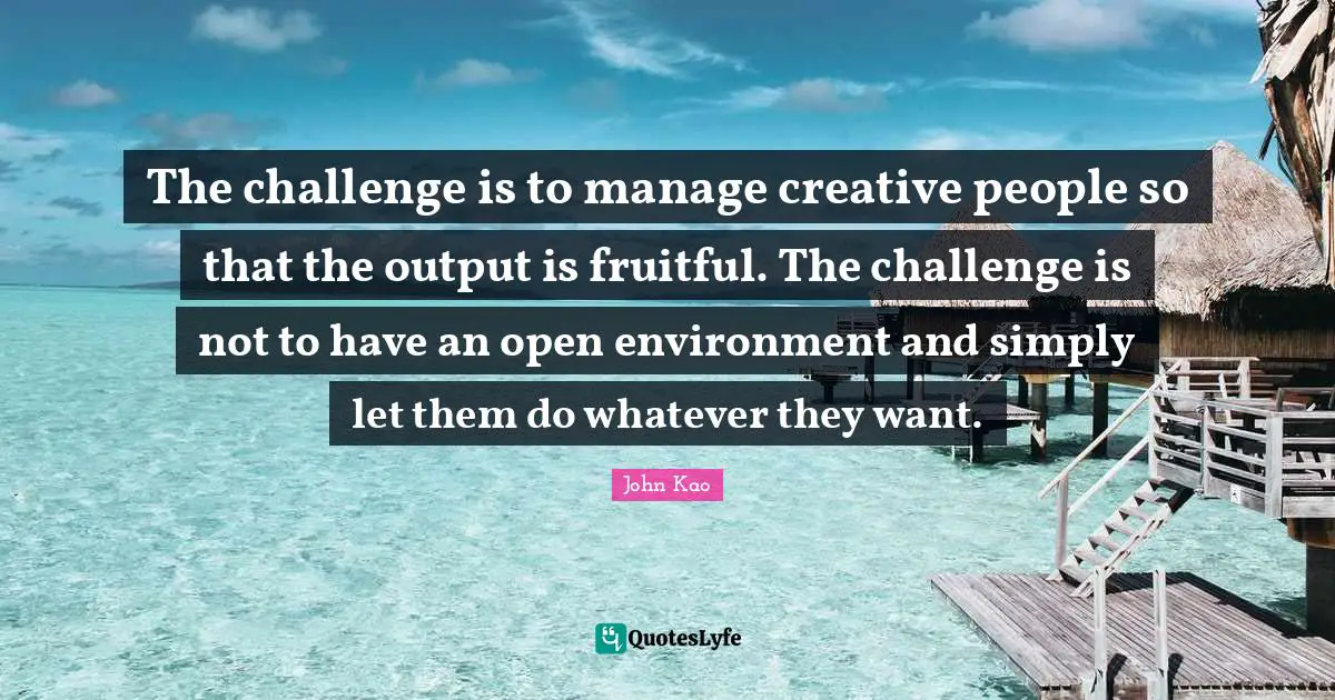 The challenge is to manage creative people so that the output is fruitful. The challenge is not to have an open environment and simply let them do whatever they want.