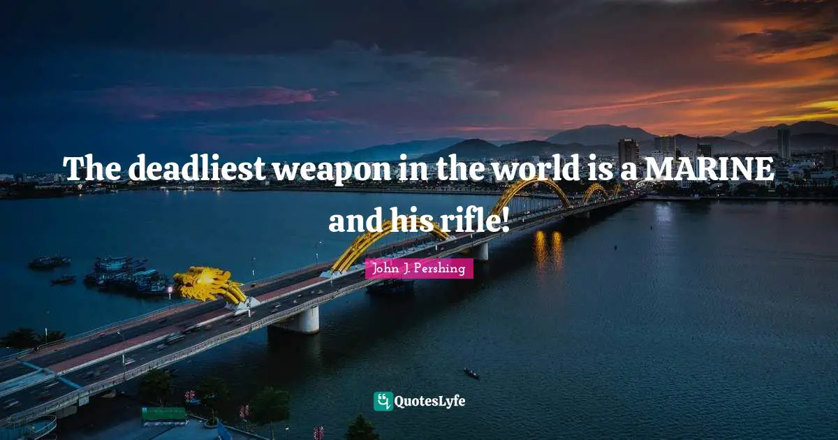 John J. Pershing Quotes: "The deadliest weapon in the world is a MARINE and his rifle!"