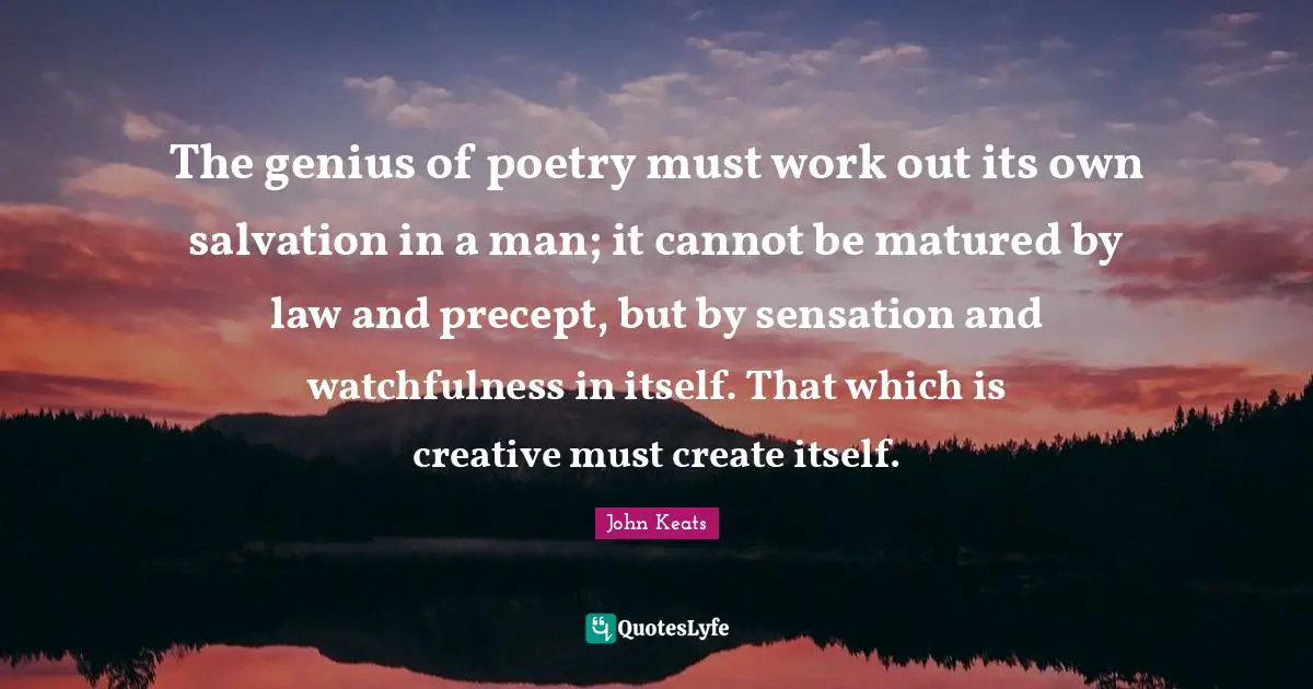 The genius of poetry must work out its own salvation in a man; it cannot be matured by law and precept, but by sensation and watchfulness in itself. That which is creative must create itself.