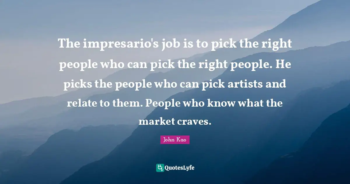 The impresario's job is to pick the right people who can pick the right people. He picks the people who can pick artists and relate to them. People who know what the market craves.
