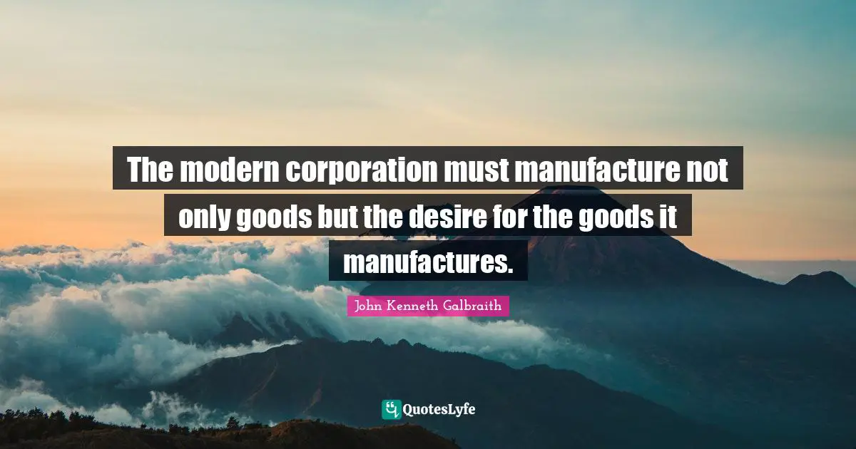 The modern corporation must manufacture not only goods but the desire for the goods it manufactures.