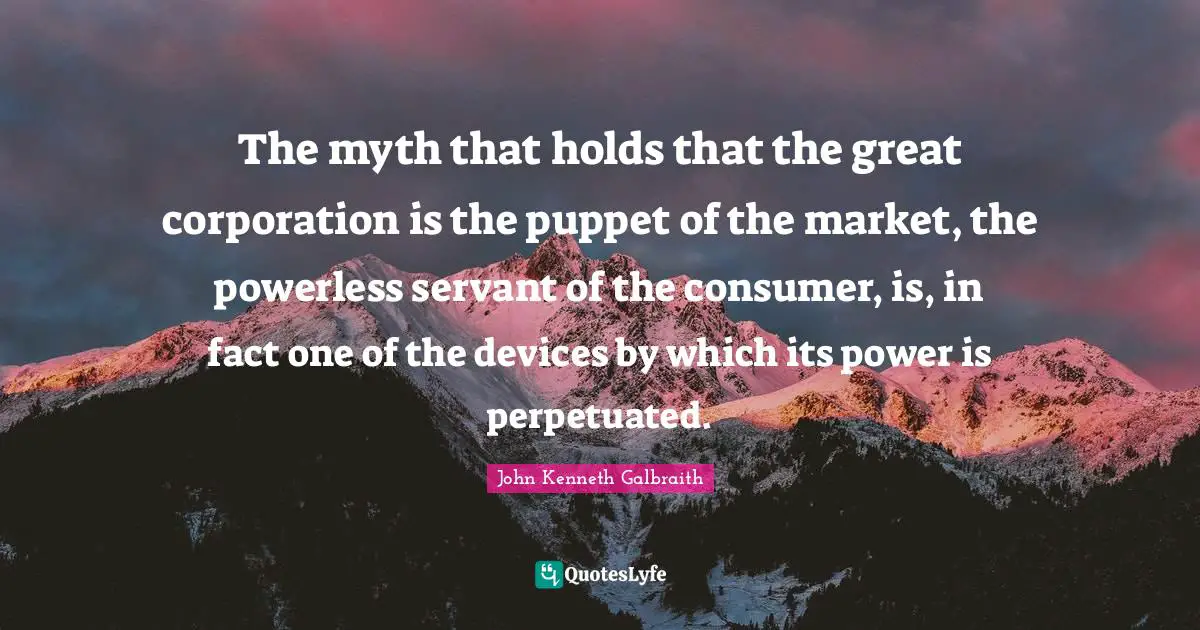 The myth that holds that the great corporation is the puppet of the market, the powerless servant of the consumer, is, in fact one of the devices by which its power is perpetuated.