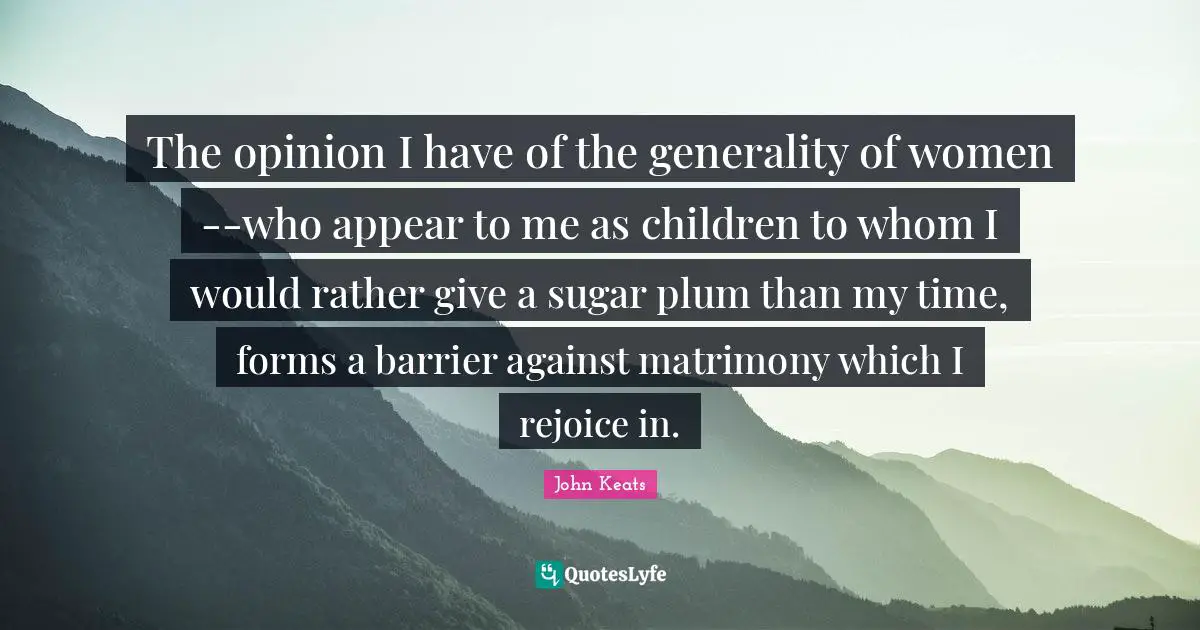 The opinion I have of the generality of women--who appear to me as children to whom I would rather give a sugar plum than my time, forms a barrier against matrimony which I rejoice in.