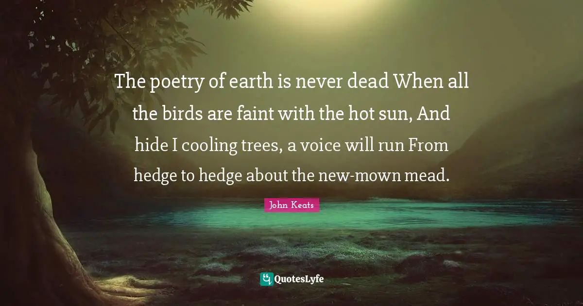 John Keats Quotes: "The poetry of earth is never dead When all the birds are faint with the hot sun, And hide I cooling trees, a voice will run From hedge to hedge about the new-mown mead."