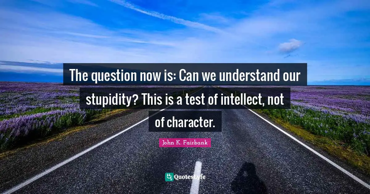 The question now is: Can we understand our stupidity? This is a test of intellect, not of character.
